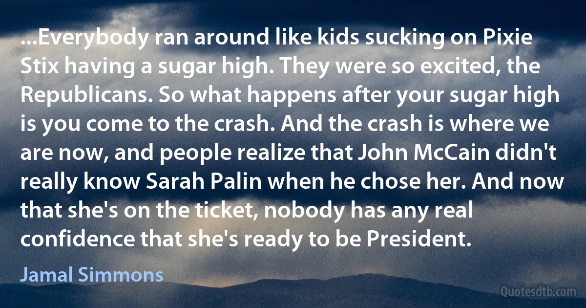 ...Everybody ran around like kids sucking on Pixie Stix having a sugar high. They were so excited, the Republicans. So what happens after your sugar high is you come to the crash. And the crash is where we are now, and people realize that John McCain didn't really know Sarah Palin when he chose her. And now that she's on the ticket, nobody has any real confidence that she's ready to be President. (Jamal Simmons)