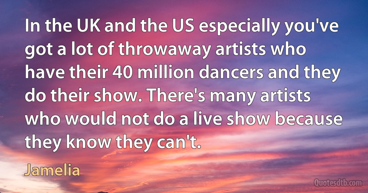 In the UK and the US especially you've got a lot of throwaway artists who have their 40 million dancers and they do their show. There's many artists who would not do a live show because they know they can't. (Jamelia)