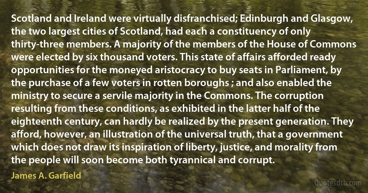 Scotland and Ireland were virtually disfranchised; Edinburgh and Glasgow, the two largest cities of Scotland, had each a constituency of only thirty-three members. A majority of the members of the House of Commons were elected by six thousand voters. This state of affairs afforded ready opportunities for the moneyed aristocracy to buy seats in Parliament, by the purchase of a few voters in rotten boroughs ; and also enabled the ministry to secure a servile majority in the Commons. The corruption resulting from these conditions, as exhibited in the latter half of the eighteenth century, can hardly be realized by the present generation. They afford, however, an illustration of the universal truth, that a government which does not draw its inspiration of liberty, justice, and morality from the people will soon become both tyrannical and corrupt. (James A. Garfield)