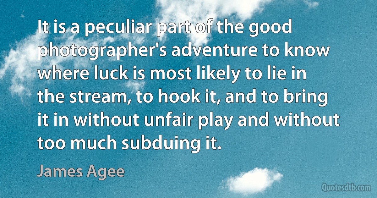 It is a peculiar part of the good photographer's adventure to know where luck is most likely to lie in the stream, to hook it, and to bring it in without unfair play and without too much subduing it. (James Agee)