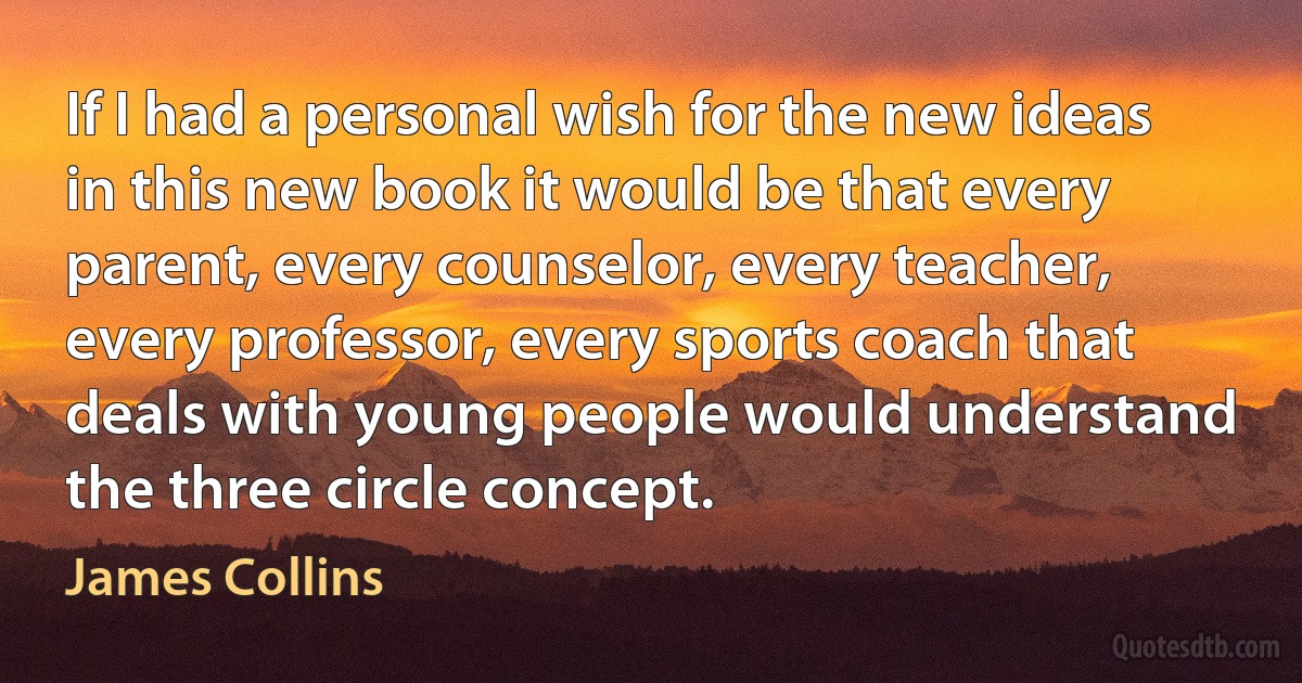 If I had a personal wish for the new ideas in this new book it would be that every parent, every counselor, every teacher, every professor, every sports coach that deals with young people would understand the three circle concept. (James Collins)