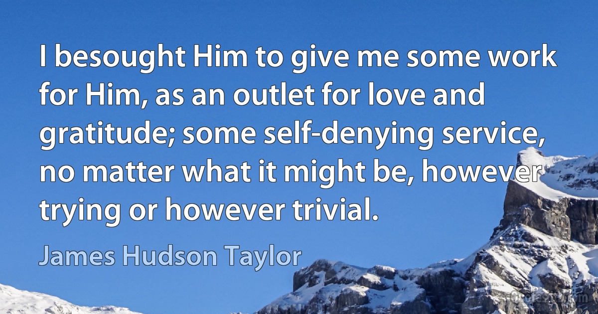 I besought Him to give me some work for Him, as an outlet for love and gratitude; some self-denying service, no matter what it might be, however trying or however trivial. (James Hudson Taylor)