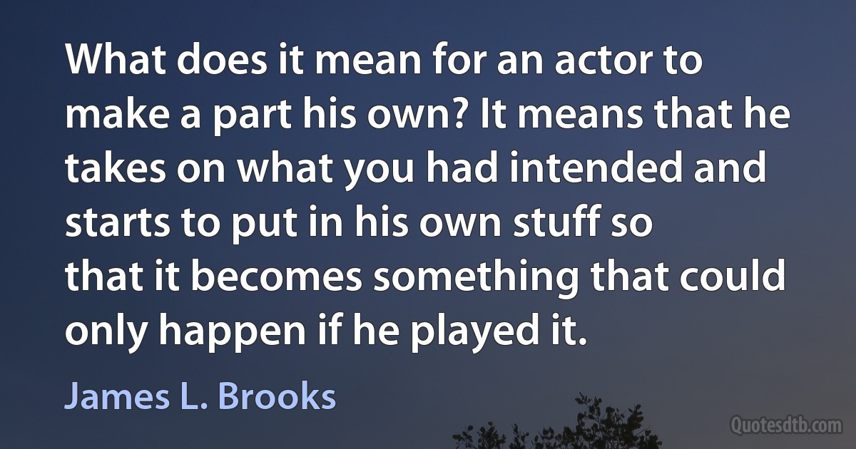 What does it mean for an actor to make a part his own? It means that he takes on what you had intended and starts to put in his own stuff so that it becomes something that could only happen if he played it. (James L. Brooks)