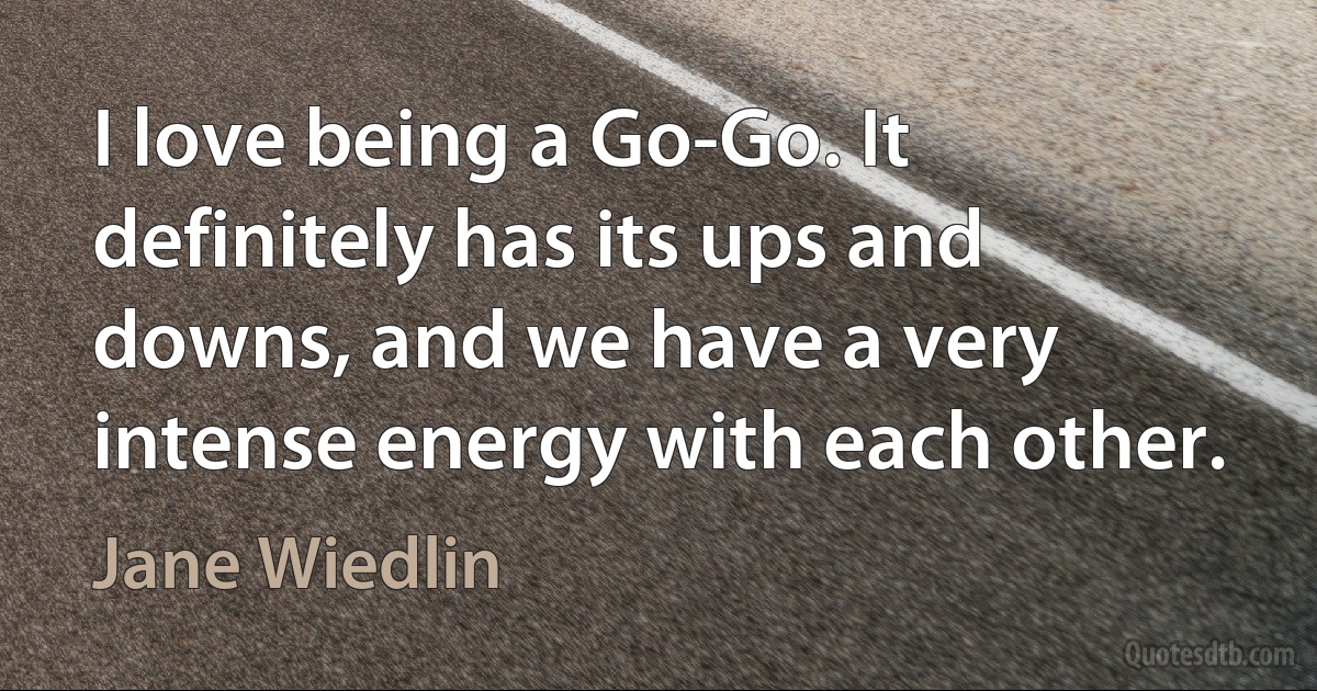 I love being a Go-Go. It definitely has its ups and downs, and we have a very intense energy with each other. (Jane Wiedlin)