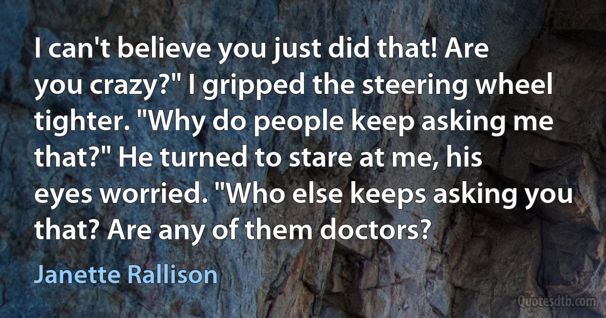 I can't believe you just did that! Are you crazy?" I gripped the steering wheel tighter. "Why do people keep asking me that?" He turned to stare at me, his eyes worried. "Who else keeps asking you that? Are any of them doctors? (Janette Rallison)