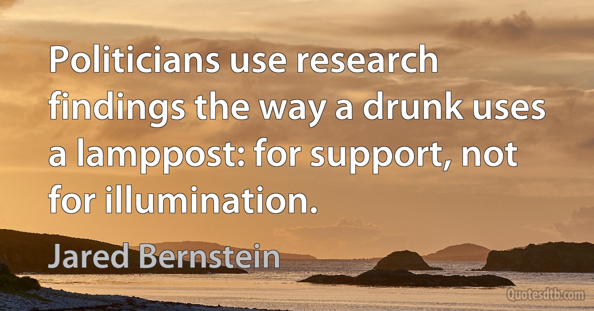 Politicians use research findings the way a drunk uses a lamppost: for support, not for illumination. (Jared Bernstein)