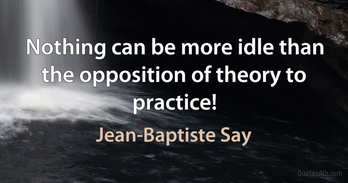 Nothing can be more idle than the opposition of theory to practice! (Jean-Baptiste Say)