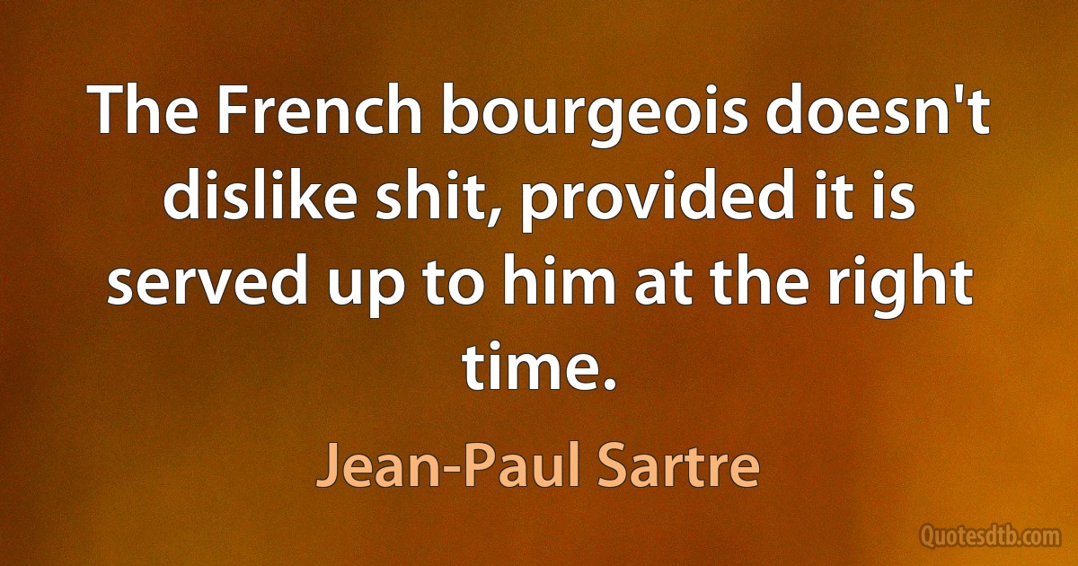 The French bourgeois doesn't dislike shit, provided it is served up to him at the right time. (Jean-Paul Sartre)