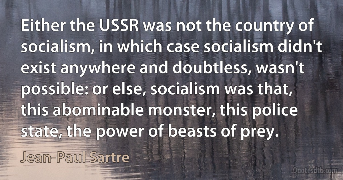 Either the USSR was not the country of socialism, in which case socialism didn't exist anywhere and doubtless, wasn't possible: or else, socialism was that, this abominable monster, this police state, the power of beasts of prey. (Jean-Paul Sartre)