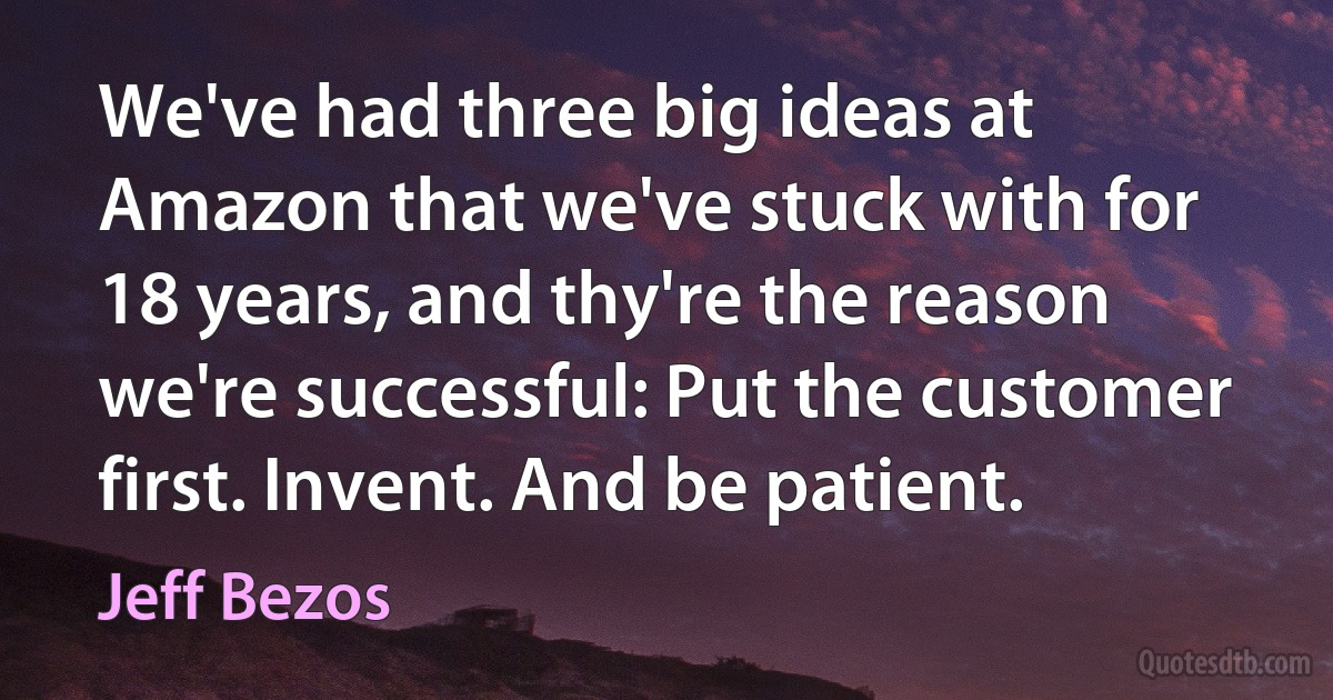 We've had three big ideas at Amazon that we've stuck with for 18 years, and thy're the reason we're successful: Put the customer first. Invent. And be patient. (Jeff Bezos)