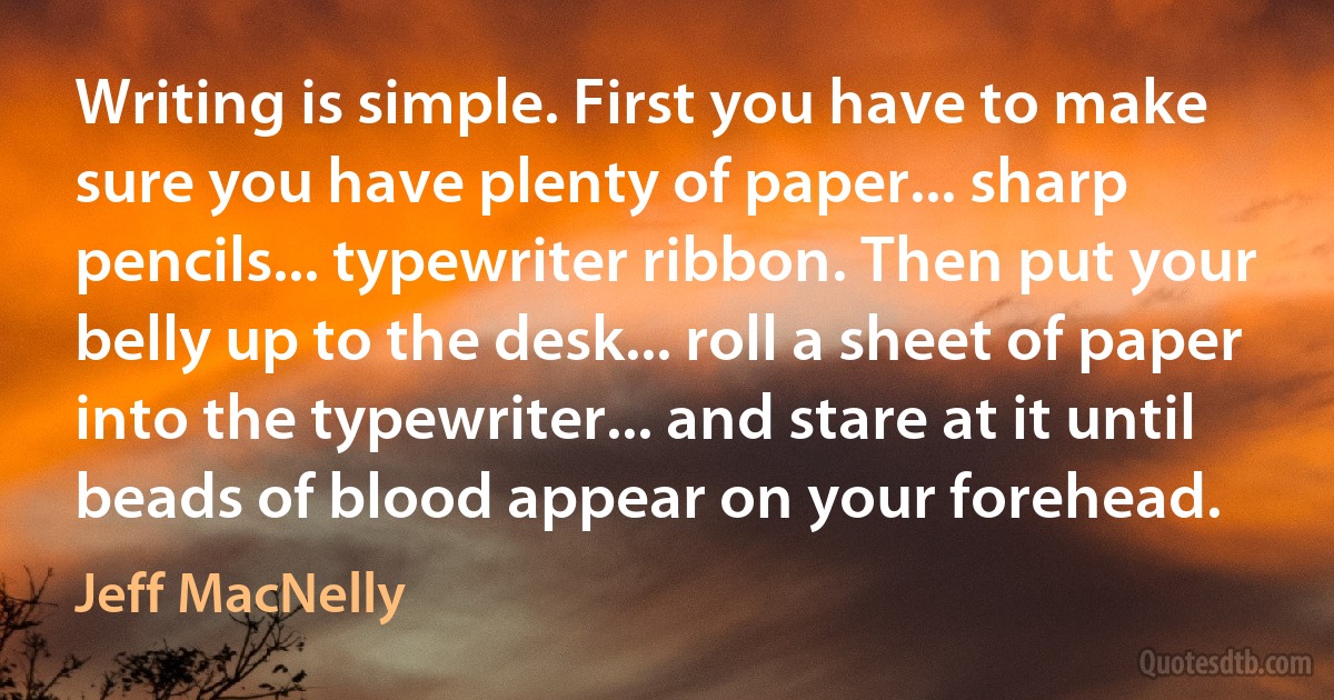 Writing is simple. First you have to make sure you have plenty of paper... sharp pencils... typewriter ribbon. Then put your belly up to the desk... roll a sheet of paper into the typewriter... and stare at it until beads of blood appear on your forehead. (Jeff MacNelly)