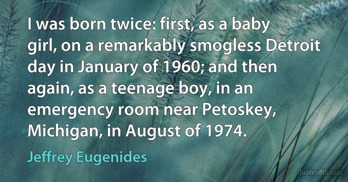 I was born twice: first, as a baby girl, on a remarkably smogless Detroit day in January of 1960; and then again, as a teenage boy, in an emergency room near Petoskey, Michigan, in August of 1974. (Jeffrey Eugenides)