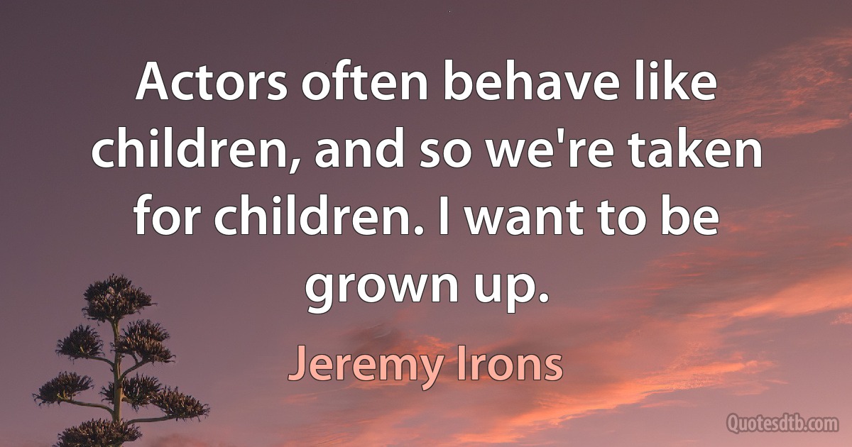 Actors often behave like children, and so we're taken for children. I want to be grown up. (Jeremy Irons)