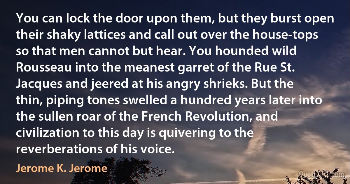 You can lock the door upon them, but they burst open their shaky lattices and call out over the house-tops so that men cannot but hear. You hounded wild Rousseau into the meanest garret of the Rue St. Jacques and jeered at his angry shrieks. But the thin, piping tones swelled a hundred years later into the sullen roar of the French Revolution, and civilization to this day is quivering to the reverberations of his voice. (Jerome K. Jerome)