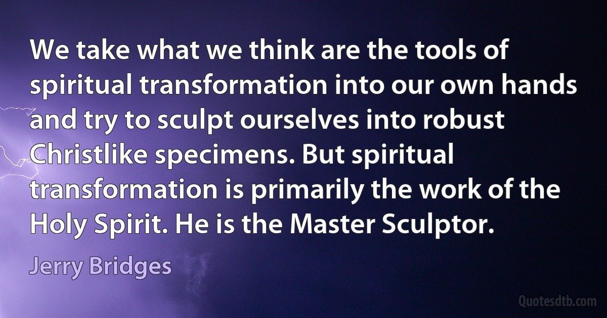 We take what we think are the tools of spiritual transformation into our own hands and try to sculpt ourselves into robust Christlike specimens. But spiritual transformation is primarily the work of the Holy Spirit. He is the Master Sculptor. (Jerry Bridges)