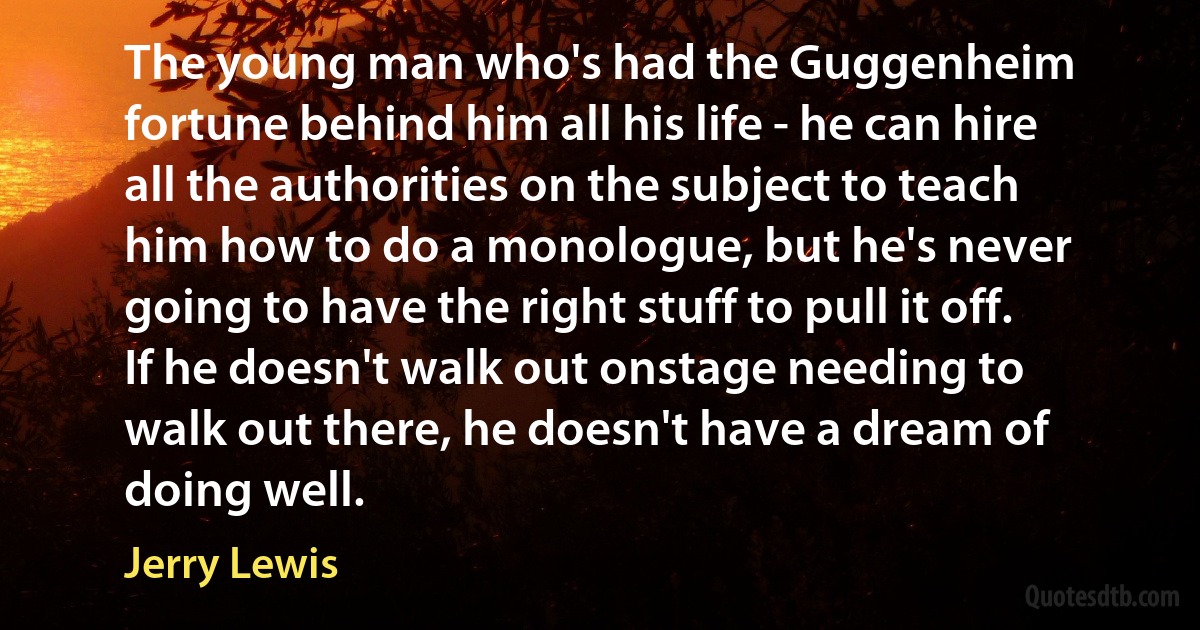 The young man who's had the Guggenheim fortune behind him all his life - he can hire all the authorities on the subject to teach him how to do a monologue, but he's never going to have the right stuff to pull it off. If he doesn't walk out onstage needing to walk out there, he doesn't have a dream of doing well. (Jerry Lewis)