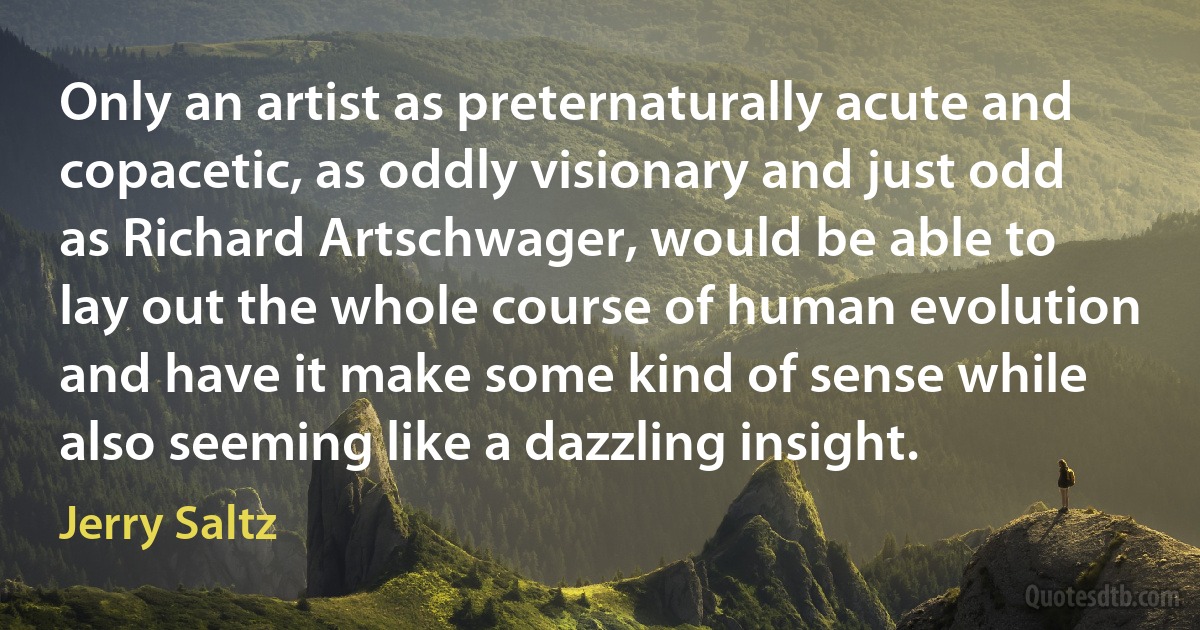 Only an artist as preternaturally acute and copacetic, as oddly visionary and just odd as Richard Artschwager, would be able to lay out the whole course of human evolution and have it make some kind of sense while also seeming like a dazzling insight. (Jerry Saltz)