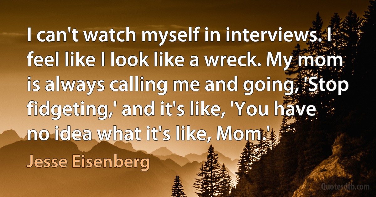 I can't watch myself in interviews. I feel like I look like a wreck. My mom is always calling me and going, 'Stop fidgeting,' and it's like, 'You have no idea what it's like, Mom.' (Jesse Eisenberg)