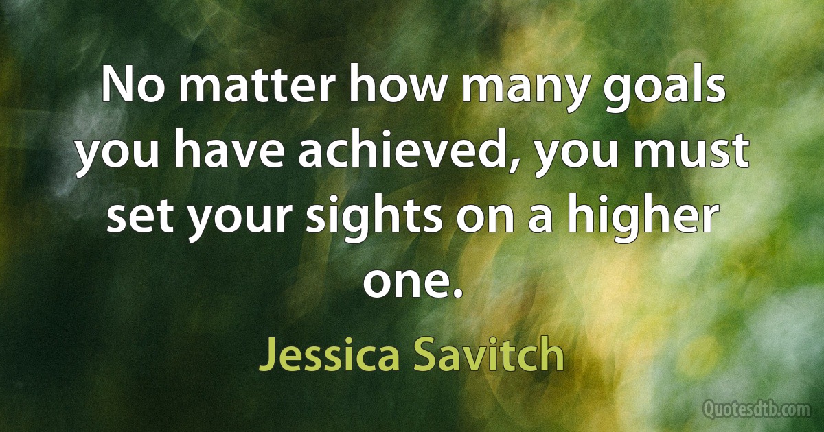 No matter how many goals you have achieved, you must set your sights on a higher one. (Jessica Savitch)