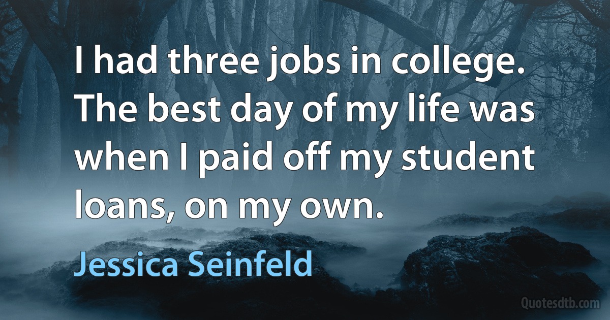 I had three jobs in college. The best day of my life was when I paid off my student loans, on my own. (Jessica Seinfeld)