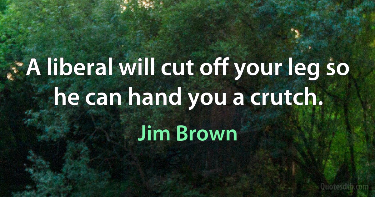 A liberal will cut off your leg so he can hand you a crutch. (Jim Brown)