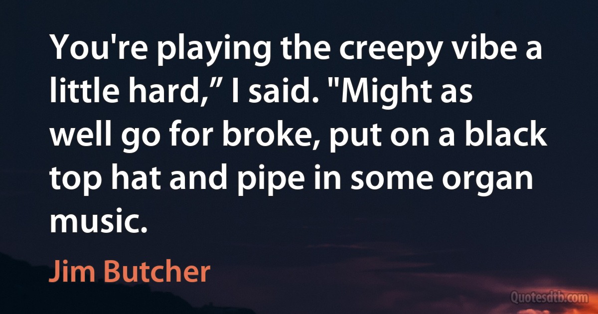 You're playing the creepy vibe a little hard,” I said. "Might as well go for broke, put on a black top hat and pipe in some organ music. (Jim Butcher)