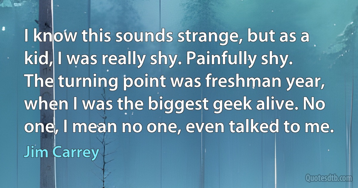 I know this sounds strange, but as a kid, I was really shy. Painfully shy. The turning point was freshman year, when I was the biggest geek alive. No one, I mean no one, even talked to me. (Jim Carrey)