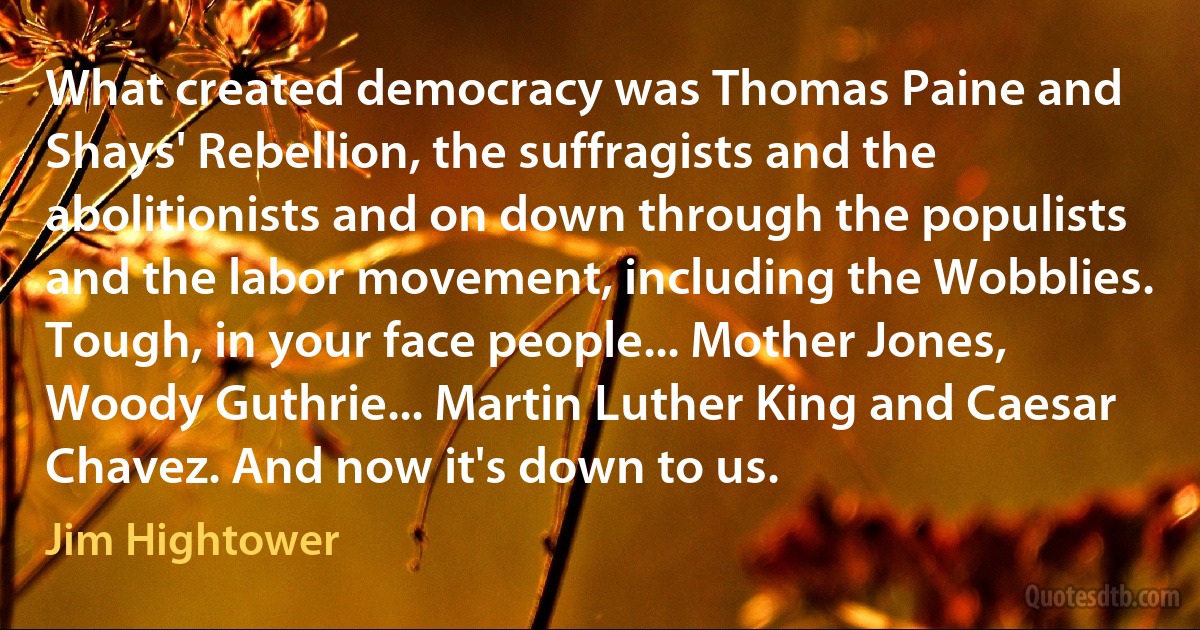 What created democracy was Thomas Paine and Shays' Rebellion, the suffragists and the abolitionists and on down through the populists and the labor movement, including the Wobblies. Tough, in your face people... Mother Jones, Woody Guthrie... Martin Luther King and Caesar Chavez. And now it's down to us. (Jim Hightower)