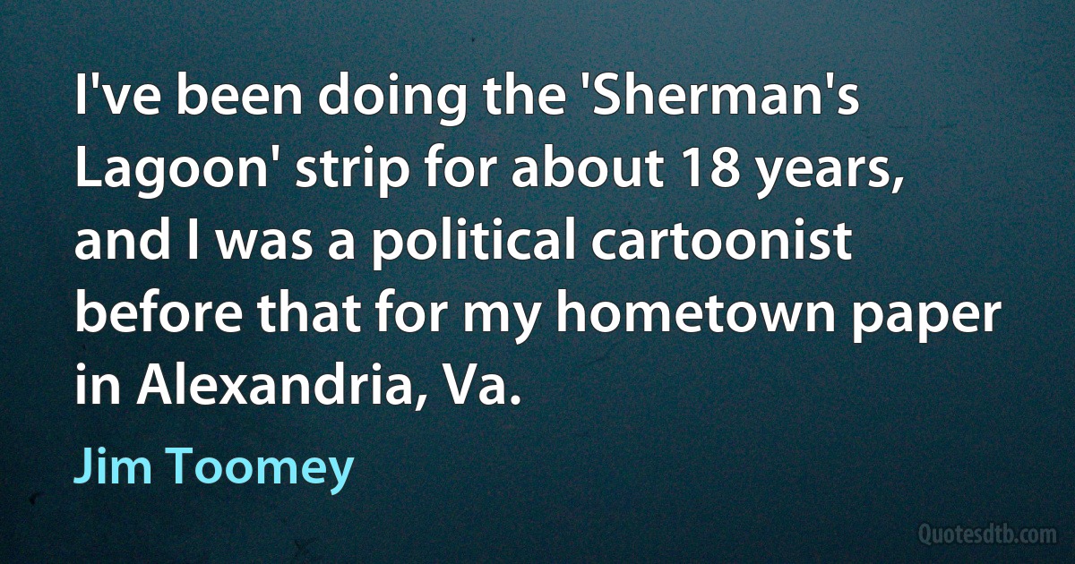 I've been doing the 'Sherman's Lagoon' strip for about 18 years, and I was a political cartoonist before that for my hometown paper in Alexandria, Va. (Jim Toomey)