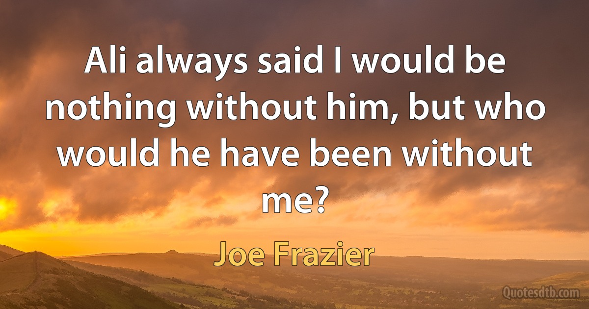 Ali always said I would be nothing without him, but who would he have been without me? (Joe Frazier)