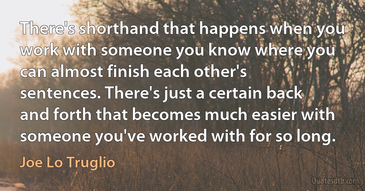 There's shorthand that happens when you work with someone you know where you can almost finish each other's sentences. There's just a certain back and forth that becomes much easier with someone you've worked with for so long. (Joe Lo Truglio)