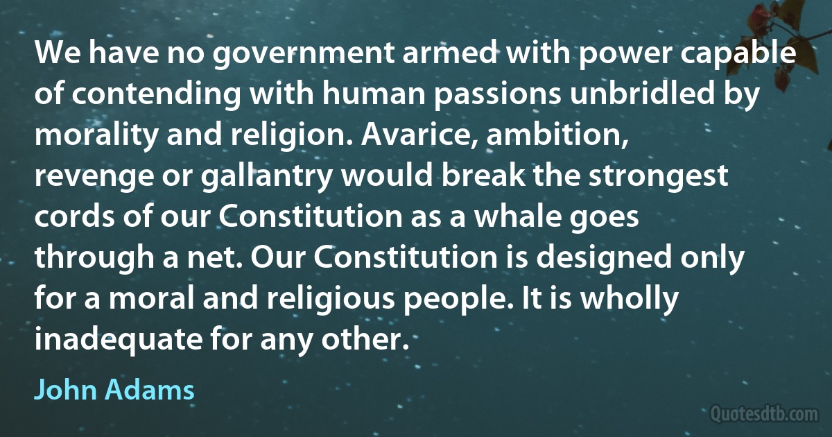 We have no government armed with power capable of contending with human passions unbridled by morality and religion. Avarice, ambition, revenge or gallantry would break the strongest cords of our Constitution as a whale goes through a net. Our Constitution is designed only for a moral and religious people. It is wholly inadequate for any other. (John Adams)