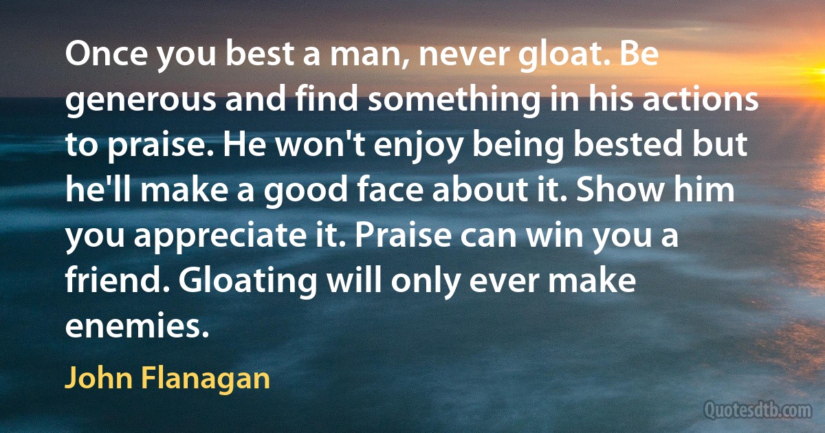 Once you best a man, never gloat. Be generous and find something in his actions to praise. He won't enjoy being bested but he'll make a good face about it. Show him you appreciate it. Praise can win you a friend. Gloating will only ever make enemies. (John Flanagan)