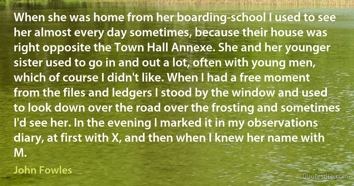 When she was home from her boarding-school I used to see her almost every day sometimes, because their house was right opposite the Town Hall Annexe. She and her younger sister used to go in and out a lot, often with young men, which of course I didn't like. When I had a free moment from the files and ledgers I stood by the window and used to look down over the road over the frosting and sometimes I'd see her. In the evening I marked it in my observations diary, at first with X, and then when I knew her name with M. (John Fowles)