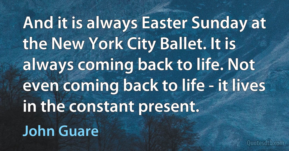 And it is always Easter Sunday at the New York City Ballet. It is always coming back to life. Not even coming back to life - it lives in the constant present. (John Guare)