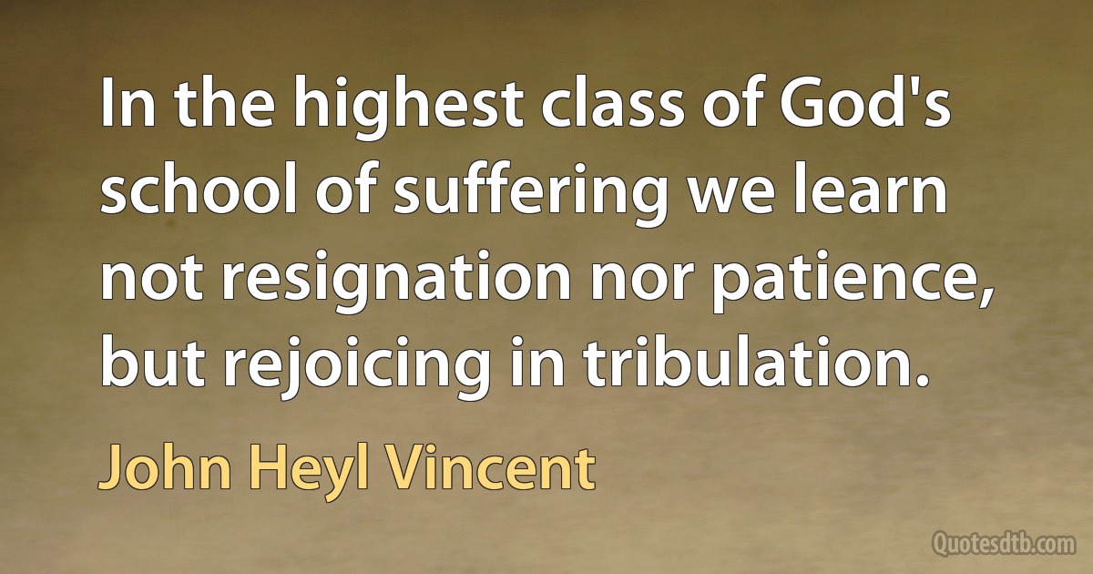 In the highest class of God's school of suffering we learn not resignation nor patience, but rejoicing in tribulation. (John Heyl Vincent)