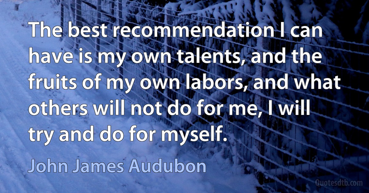 The best recommendation I can have is my own talents, and the fruits of my own labors, and what others will not do for me, I will try and do for myself. (John James Audubon)