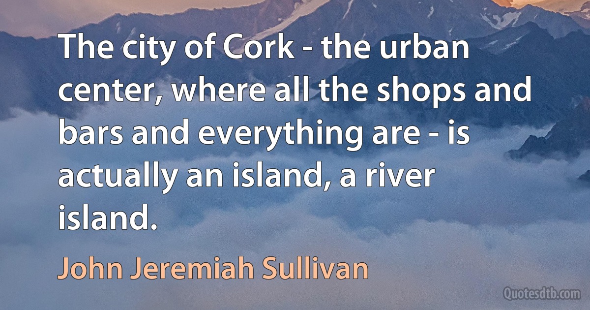 The city of Cork - the urban center, where all the shops and bars and everything are - is actually an island, a river island. (John Jeremiah Sullivan)