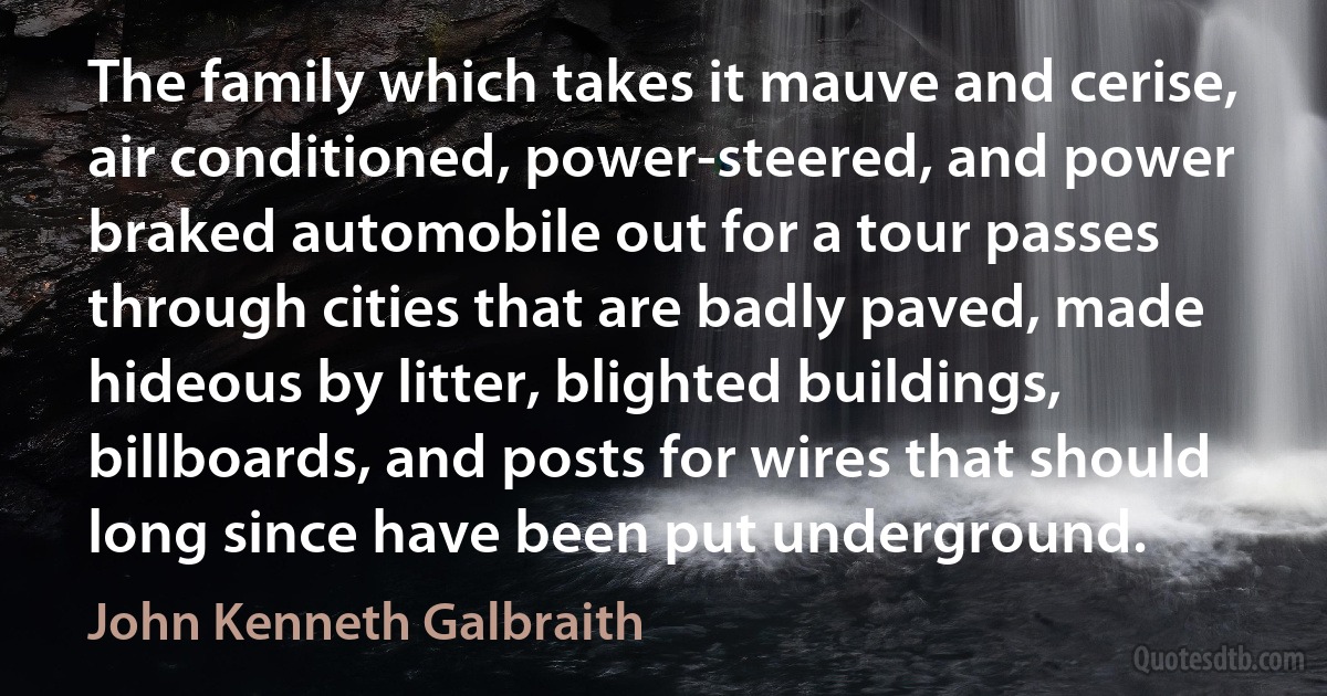 The family which takes it mauve and cerise, air conditioned, power-steered, and power braked automobile out for a tour passes through cities that are badly paved, made hideous by litter, blighted buildings, billboards, and posts for wires that should long since have been put underground. (John Kenneth Galbraith)