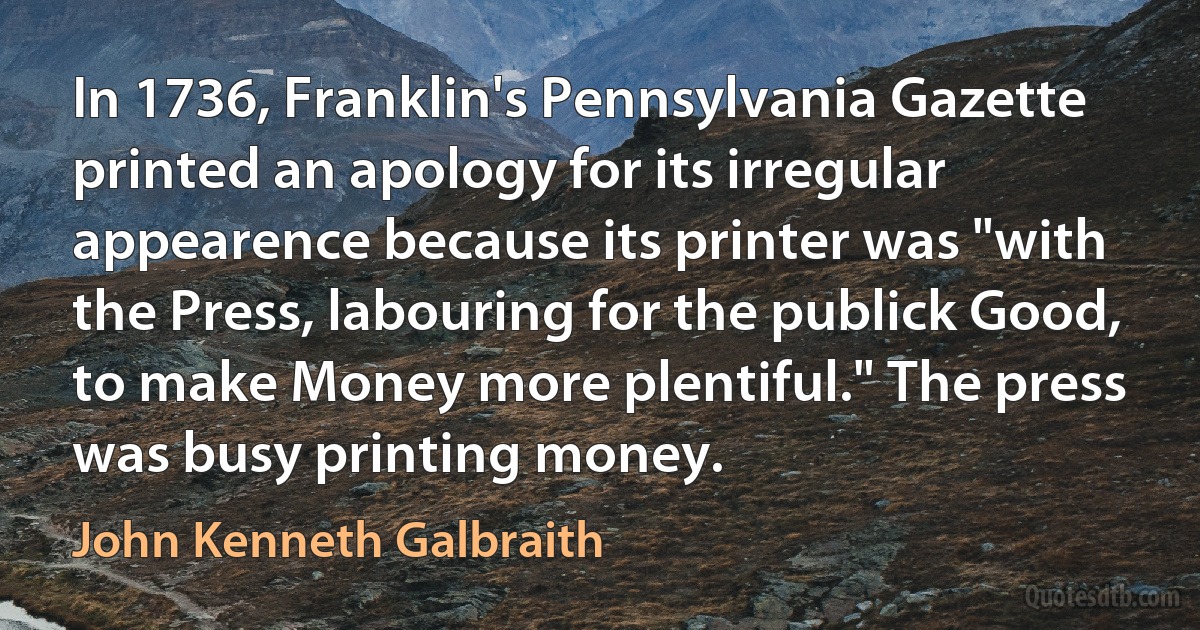 In 1736, Franklin's Pennsylvania Gazette printed an apology for its irregular appearence because its printer was "with the Press, labouring for the publick Good, to make Money more plentiful." The press was busy printing money. (John Kenneth Galbraith)