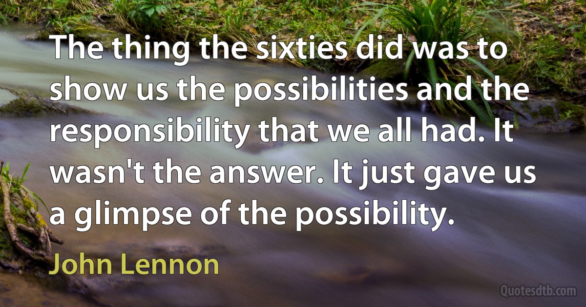 The thing the sixties did was to show us the possibilities and the responsibility that we all had. It wasn't the answer. It just gave us a glimpse of the possibility. (John Lennon)