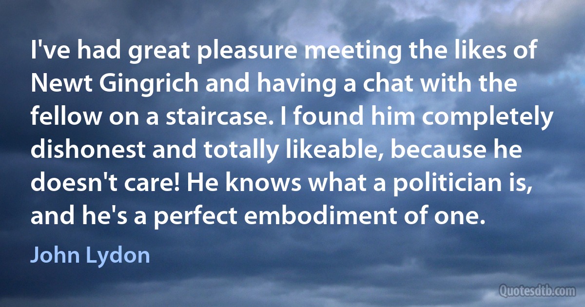 I've had great pleasure meeting the likes of Newt Gingrich and having a chat with the fellow on a staircase. I found him completely dishonest and totally likeable, because he doesn't care! He knows what a politician is, and he's a perfect embodiment of one. (John Lydon)