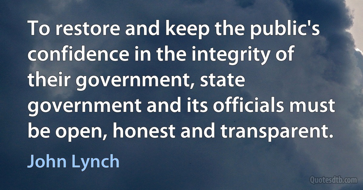 To restore and keep the public's confidence in the integrity of their government, state government and its officials must be open, honest and transparent. (John Lynch)