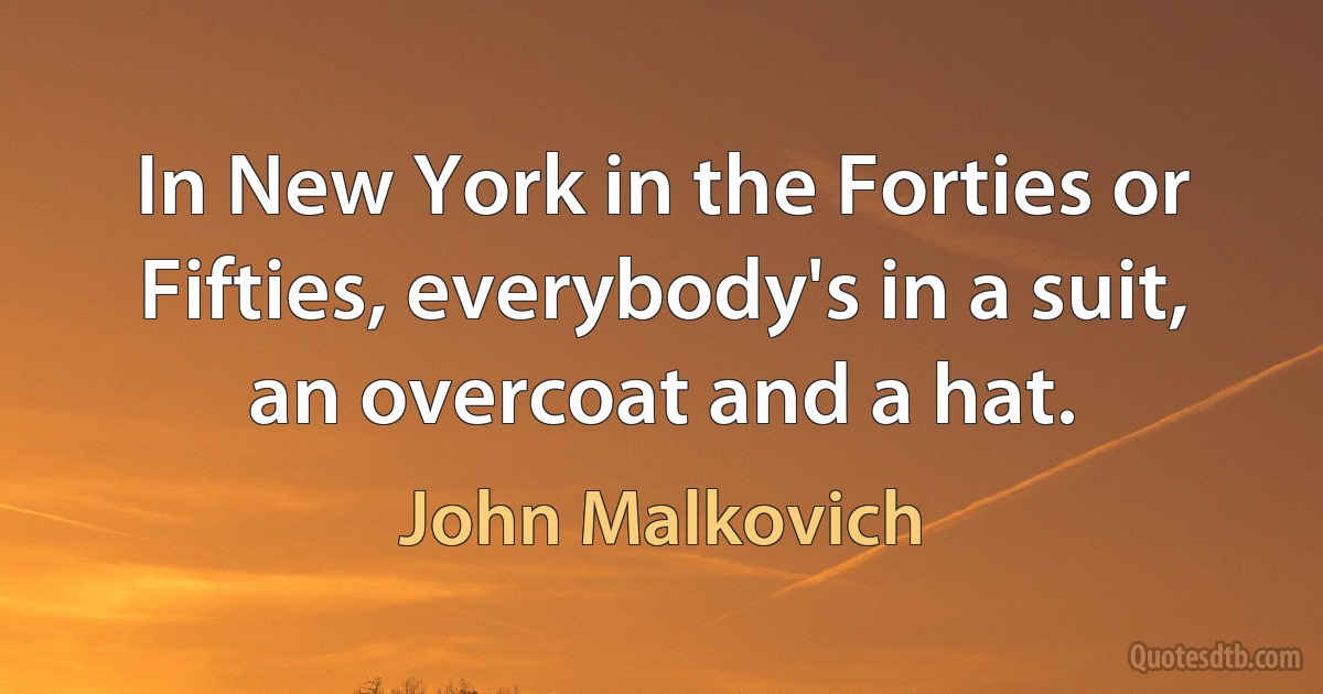 In New York in the Forties or Fifties, everybody's in a suit, an overcoat and a hat. (John Malkovich)