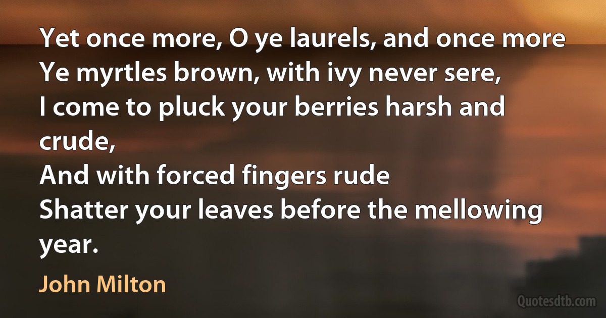 Yet once more, O ye laurels, and once more
Ye myrtles brown, with ivy never sere,
I come to pluck your berries harsh and crude,
And with forced fingers rude
Shatter your leaves before the mellowing year. (John Milton)