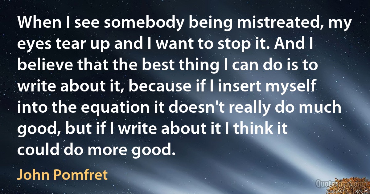 When I see somebody being mistreated, my eyes tear up and I want to stop it. And I believe that the best thing I can do is to write about it, because if I insert myself into the equation it doesn't really do much good, but if I write about it I think it could do more good. (John Pomfret)