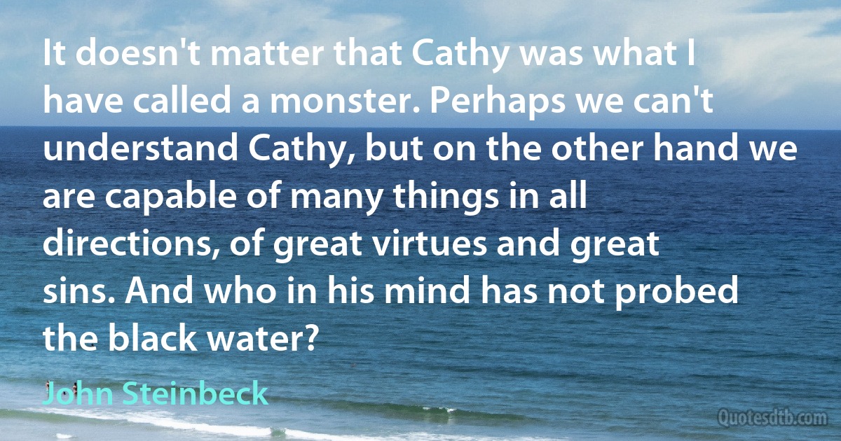 It doesn't matter that Cathy was what I have called a monster. Perhaps we can't understand Cathy, but on the other hand we are capable of many things in all directions, of great virtues and great sins. And who in his mind has not probed the black water? (John Steinbeck)