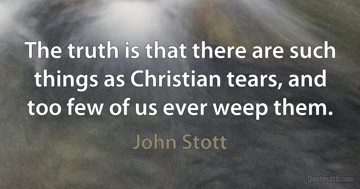 The truth is that there are such things as Christian tears, and too few of us ever weep them. (John Stott)