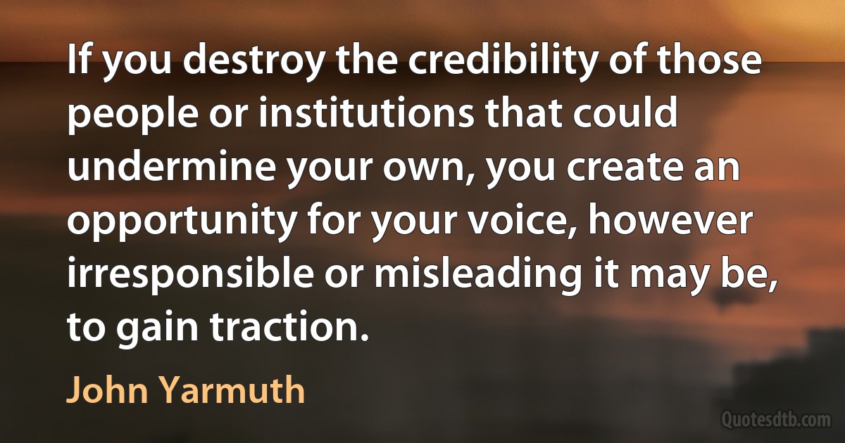 If you destroy the credibility of those people or institutions that could undermine your own, you create an opportunity for your voice, however irresponsible or misleading it may be, to gain traction. (John Yarmuth)