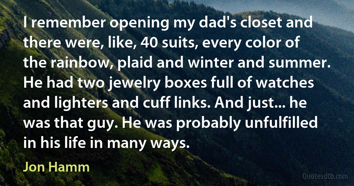 I remember opening my dad's closet and there were, like, 40 suits, every color of the rainbow, plaid and winter and summer. He had two jewelry boxes full of watches and lighters and cuff links. And just... he was that guy. He was probably unfulfilled in his life in many ways. (Jon Hamm)